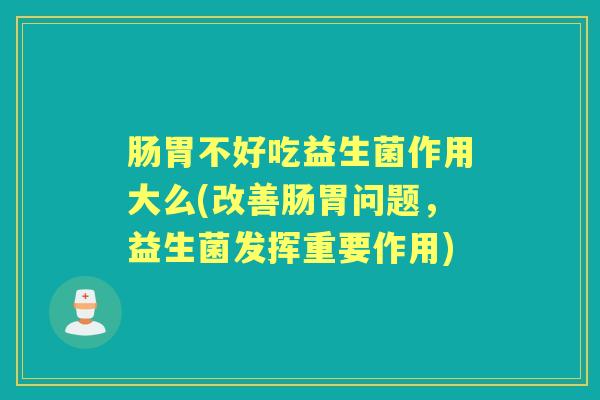 肠胃不好吃益生菌作用大么(改善肠胃问题,益生菌发挥重要作用) 肠胃不好吃益生菌作用大么(改善肠胃问题,益生菌发挥重要作用)