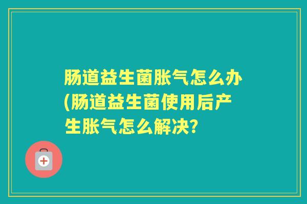 肠道益生菌怎么办(肠道益生菌使用后产生怎么解决？