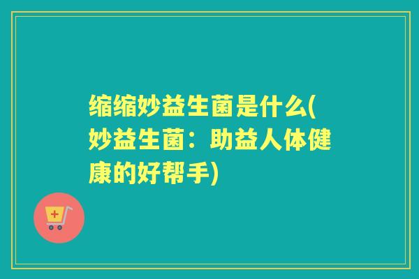 缩缩妙益生菌是什么(妙益生菌:助益人体健康的好帮手) 缩缩妙益生菌是什么(妙益生菌:助益人体健康的好帮手)