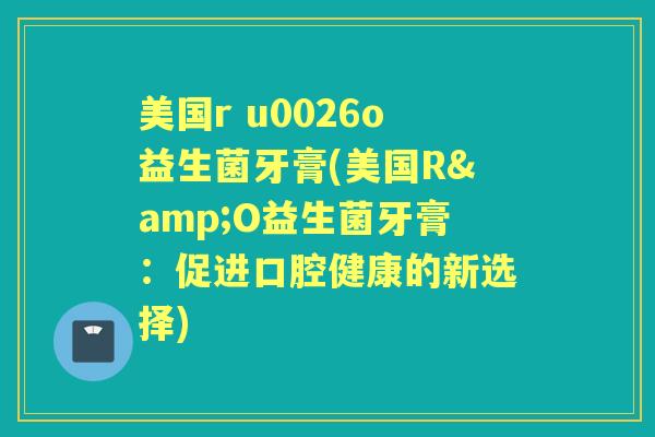 美国r u0026o益生菌牙膏(美国R&O益生菌牙膏：促进口腔健康的新选择)