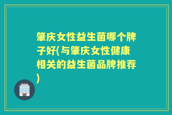 肇庆女性益生菌哪个牌子好(与肇庆女性健康相关的益生菌品牌推荐)
