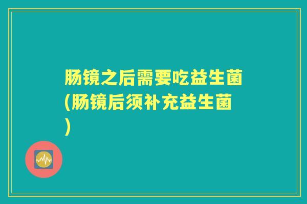 肠镜之后需要吃益生菌(肠镜后须补充益生菌) 肠镜之后需要吃益生菌(肠镜后须补充益生菌)