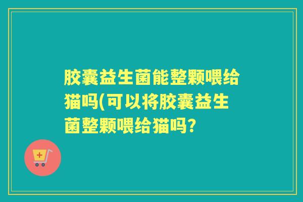 胶囊益生菌能整颗喂给猫吗(可以将胶囊益生菌整颗喂给猫吗？
