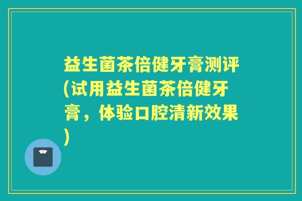 益生菌茶倍健牙膏测评(试用益生菌茶倍健牙膏,体验口腔清新效果) 益生菌茶倍健牙膏测评(试用益生菌茶倍健牙膏,体验口腔清新效果)