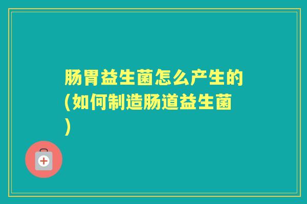 肠胃益生菌怎么产生的(如何制造肠道益生菌) 肠胃益生菌怎么产生的(如何制造肠道益生菌)