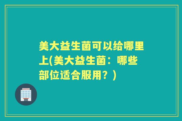 美大益生菌可以给哪里上(美大益生菌：哪些部位适合服用？)