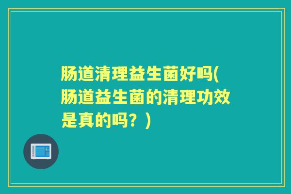 肠道清理益生菌好吗(肠道益生菌的清理功效是真的吗?) 肠道清理益生菌好吗(肠道益生菌的清理功效是真的吗?)