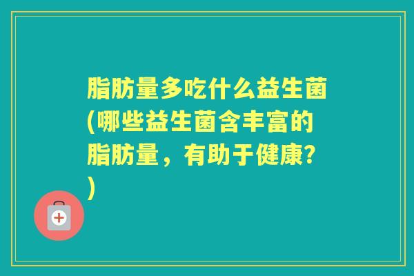 脂肪量多吃什么益生菌(哪些益生菌含丰富的脂肪量,有助于健康?) 脂肪量多吃什么益生菌(哪些益生菌含丰富的脂肪量,有助于健康?)