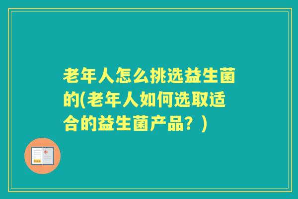 老年人怎么挑选益生菌的(老年人如何选取适合的益生菌产品?) 老年人怎么挑选益生菌的(老年人如何选取适合的益生菌产品?)
