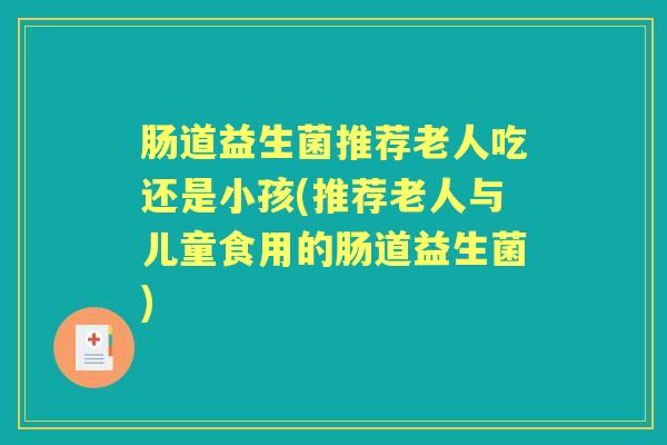 肠道益生菌推荐老人吃还是小孩(推荐老人与儿童食用的肠道益生菌) 肠道益生菌推荐老人吃还是小孩(推荐老人与儿童食用的肠道益生菌)
