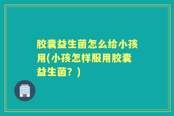 胶囊益生菌怎么给小孩用(小孩怎样服用胶囊益生菌？)