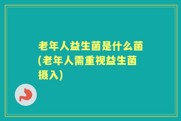 老年人益生菌是什么菌(老年人需重视益生菌摄入)
