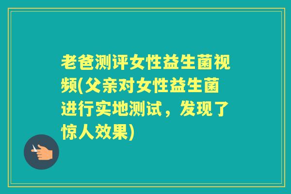 老爸测评女性益生菌视频(父亲对女性益生菌进行实地测试,发现了惊人效果) 老爸测评女性益生菌视频(父亲对女性益生菌进行实地测试,发现了惊人效果)