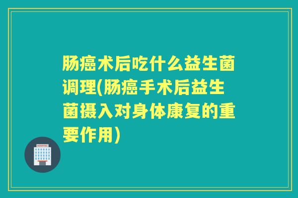 肠术后吃什么益生菌调理(肠手术后益生菌摄入对身体康复的重要作用) 肠术后吃什么益生菌调理(肠手术后益生菌摄入对身体康复的重要作用)