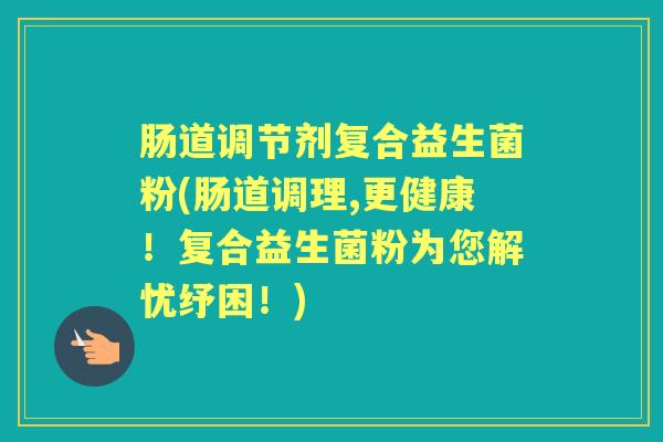 肠道调节剂复合益生菌粉(肠道调理,更健康!复合益生菌粉为您解忧纾困!) 肠道调节剂复合益生菌粉(肠道调理,更健康!复合益生菌粉为您解忧纾困!)