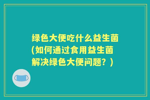 绿色大便吃什么益生菌(如何通过食用益生菌解决绿色大便问题?) 绿色大便吃什么益生菌(如何通过食用益生菌解决绿色大便问题?)