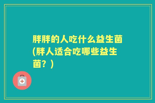 胖胖的人吃什么益生菌(胖人适合吃哪些益生菌?) 胖胖的人吃什么益生菌(胖人适合吃哪些益生菌?)