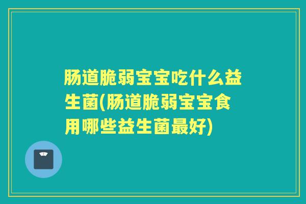 肠道脆弱宝宝吃什么益生菌(肠道脆弱宝宝食用哪些益生菌好)