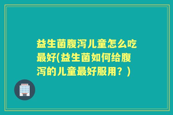 益生菌儿童怎么吃好(益生菌如何给的儿童好服用?) 益生菌儿童怎么吃好(益生菌如何给的儿童好服用?)