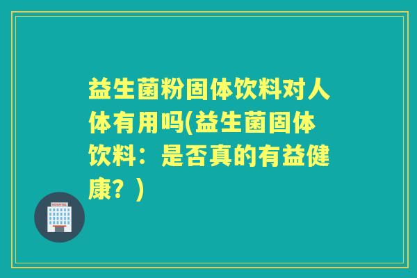 益生菌粉固体饮料对人体有用吗(益生菌固体饮料:是否真的有益健康?) 益生菌粉固体饮料对人体有用吗(益生菌固体饮料:是否真的有益健康?)