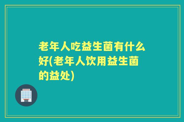 老年人吃益生菌有什么好(老年人饮用益生菌的益处) 老年人吃益生菌有什么好(老年人饮用益生菌的益处)