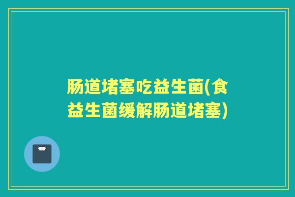 肠道堵塞吃益生菌(食益生菌缓解肠道堵塞) 肠道堵塞吃益生菌(食益生菌缓解肠道堵塞)