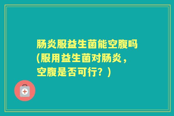服益生菌能空腹吗(服用益生菌对,空腹是否可行?) 服益生菌能空腹吗(服用益生菌对,空腹是否可行?)