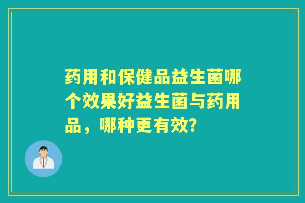 药用和保健品益生菌哪个效果好益生菌与药用品,哪种更有效? 药用和保健品益生菌哪个效果好益生菌与药用品,哪种更有效?
