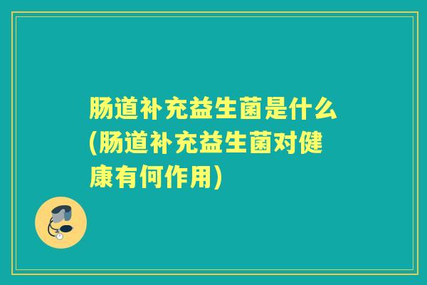 肠道补充益生菌是什么(肠道补充益生菌对健康有何作用) 肠道补充益生菌是什么(肠道补充益生菌对健康有何作用)