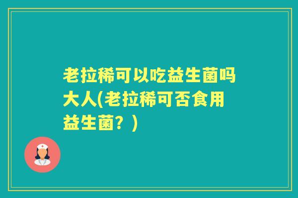 老拉稀可以吃益生菌吗大人(老拉稀可否食用益生菌?) 老拉稀可以吃益生菌吗大人(老拉稀可否食用益生菌?)