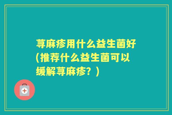 荨麻疹用什么益生菌好(推荐什么益生菌可以缓解荨麻疹?) 荨麻疹用什么益生菌好(推荐什么益生菌可以缓解荨麻疹?)