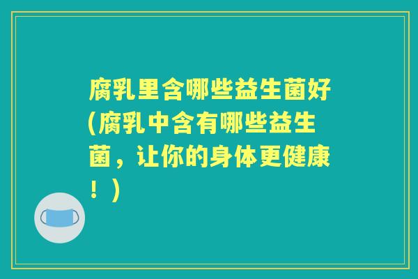 腐乳里含哪些益生菌好(腐乳中含有哪些益生菌,让你的身体更健康!) 腐乳里含哪些益生菌好(腐乳中含有哪些益生菌,让你的身体更健康!)