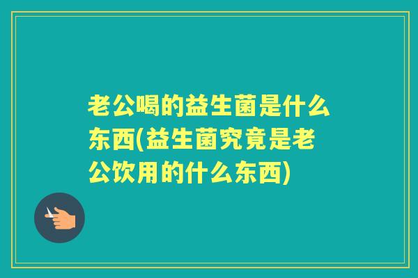 老公喝的益生菌是什么东西(益生菌究竟是老公饮用的什么东西) 老公喝的益生菌是什么东西(益生菌究竟是老公饮用的什么东西)