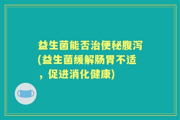 益生菌能否(益生菌缓解肠胃不适,促进消化健康) 益生菌能否(益生菌缓解肠胃不适,促进消化健康)