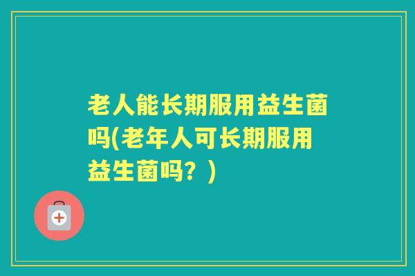 老人能长期服用益生菌吗(老年人可长期服用益生菌吗?) 老人能长期服用益生菌吗(老年人可长期服用益生菌吗?)