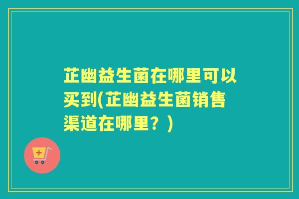 芷幽益生菌在哪里可以买到(芷幽益生菌销售渠道在哪里?) 芷幽益生菌在哪里可以买到(芷幽益生菌销售渠道在哪里?)