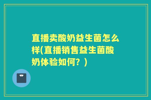 直播卖酸奶益生菌怎么样(直播销售益生菌酸奶体验如何？)