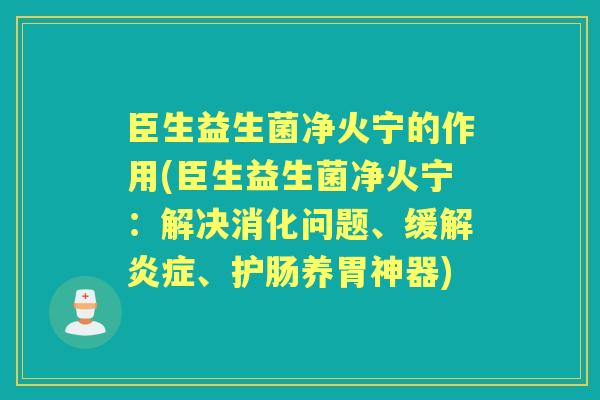 臣生益生菌净火宁的作用(臣生益生菌净火宁:解决消化问题、缓解、护肠养胃神器) 臣生益生菌净火宁的作用(臣生益生菌净火宁:解决消化问题、缓解、护肠养胃神器)