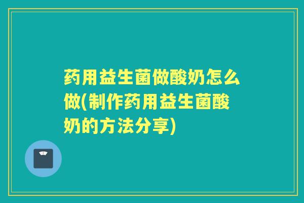 药用益生菌做酸奶怎么做(制作药用益生菌酸奶的方法分享)