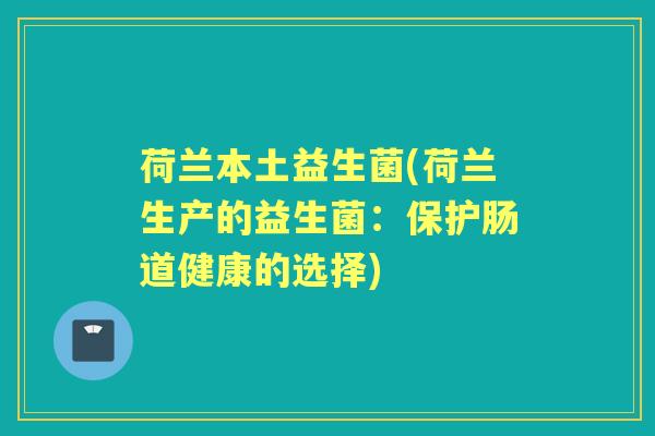 荷兰本土益生菌(荷兰生产的益生菌:保护肠道健康的选择) 荷兰本土益生菌(荷兰生产的益生菌:保护肠道健康的选择)