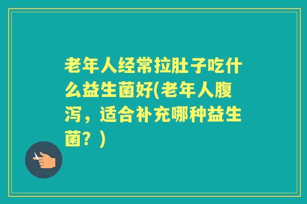 老年人经常拉肚子吃什么益生菌好(老年人,适合补充哪种益生菌?) 老年人经常拉肚子吃什么益生菌好(老年人,适合补充哪种益生菌?)