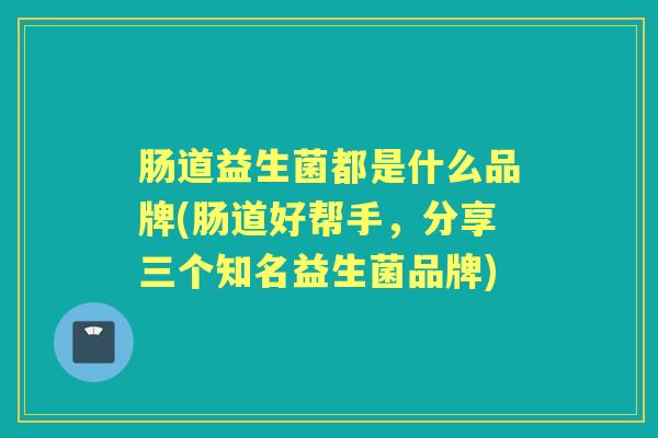 肠道益生菌都是什么品牌(肠道好帮手,分享三个知名益生菌品牌) 肠道益生菌都是什么品牌(肠道好帮手,分享三个知名益生菌品牌)