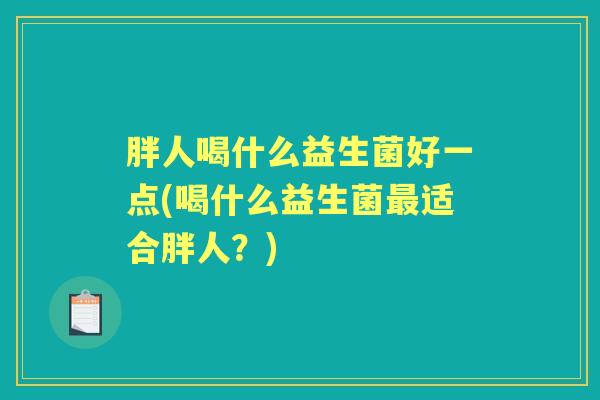 胖人喝什么益生菌好一点(喝什么益生菌适合胖人?) 胖人喝什么益生菌好一点(喝什么益生菌适合胖人?)