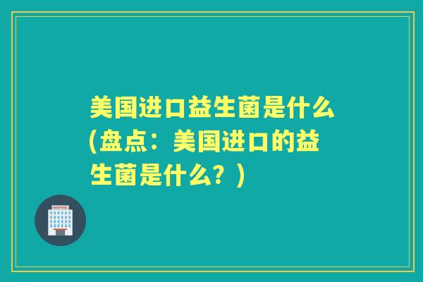美国进口益生菌是什么(盘点:美国进口的益生菌是什么?) 美国进口益生菌是什么(盘点:美国进口的益生菌是什么?)