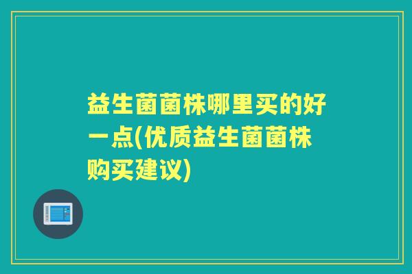益生菌菌株哪里买的好一点(优质益生菌菌株购买建议) 益生菌菌株哪里买的好一点(优质益生菌菌株购买建议)