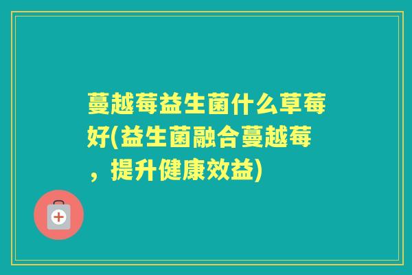 蔓越莓益生菌什么草莓好(益生菌融合蔓越莓,提升健康效益) 蔓越莓益生菌什么草莓好(益生菌融合蔓越莓,提升健康效益)