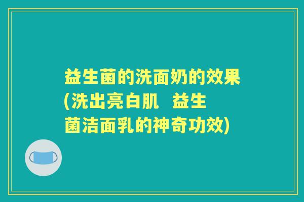 益生菌的洗面奶的效果(洗出亮白肌 益生菌洁面乳的神奇功效) 益生菌的洗面奶的效果(洗出亮白肌 益生菌洁面乳的神奇功效)