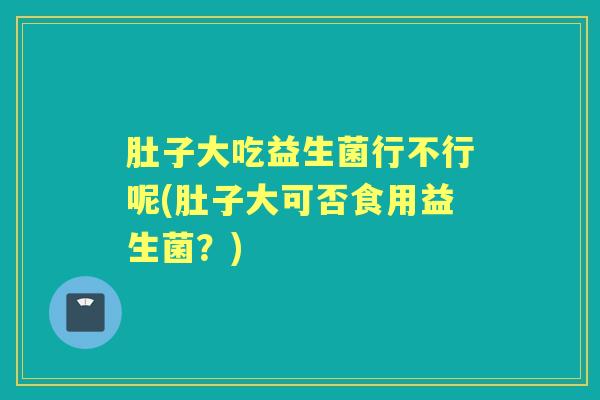 肚子大吃益生菌行不行呢(肚子大可否食用益生菌?) 肚子大吃益生菌行不行呢(肚子大可否食用益生菌?)
