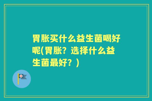 胃胀买什么益生菌喝好呢(胃胀?选择什么益生菌好?) 胃胀买什么益生菌喝好呢(胃胀?选择什么益生菌好?)