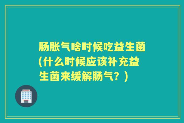 肠啥时候吃益生菌(什么时候应该补充益生菌来缓解肠气?) 肠啥时候吃益生菌(什么时候应该补充益生菌来缓解肠气?)